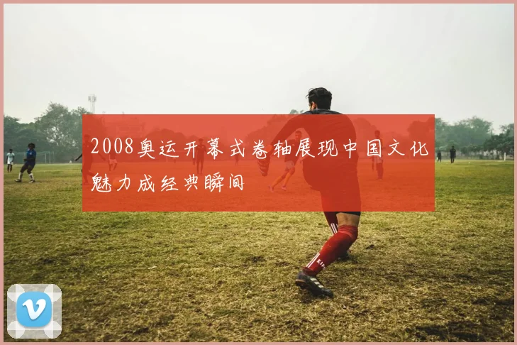 2008奥运开幕式卷轴展现中国文化魅力成经典瞬间