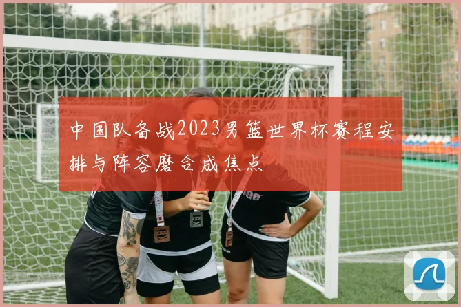 中国队备战2023男篮世界杯赛程安排与阵容磨合成焦点