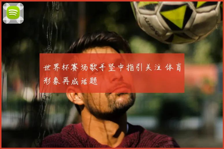 世界杯赛场歌手竖中指引关注 体育形象再成话题