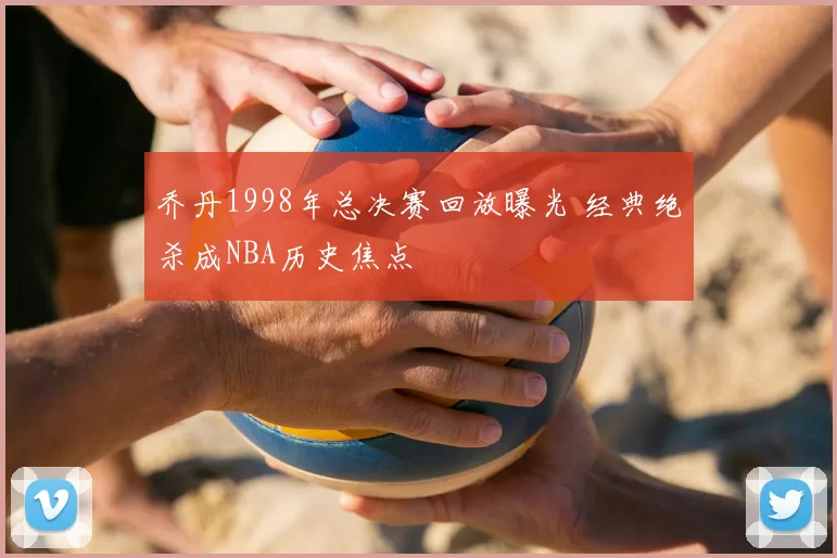 乔丹1998年总决赛回放曝光 经典绝杀成NBA历史焦点