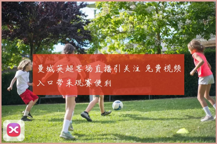 曼城英超客场直播引关注 免费视频入口带来观赛便利