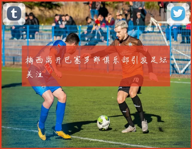 梅西离开巴塞罗那俱乐部引发足坛关注