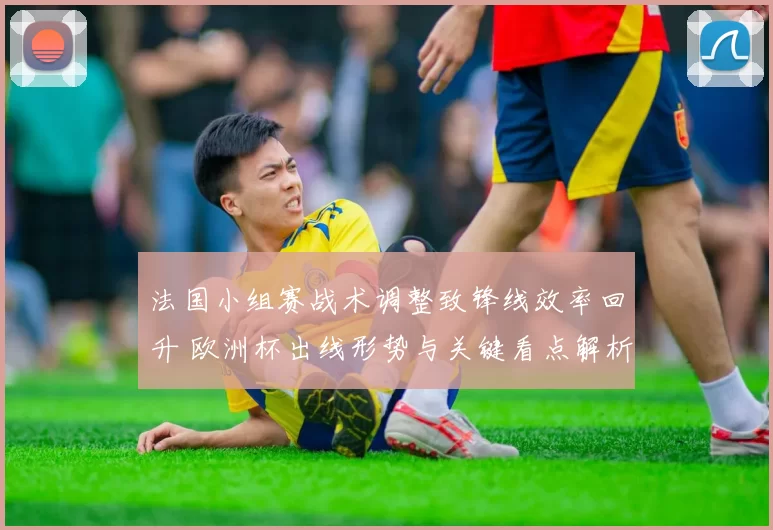 法国小组赛战术调整致锋线效率回升 欧洲杯出线形势与关键看点解析