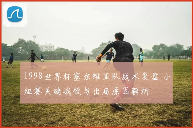 1998世界杯塞尔维亚队战术复盘 小组赛关键战役与出局原因解析