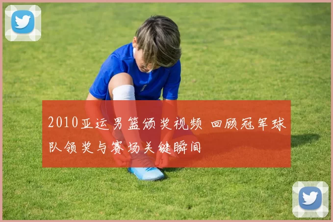 2010亚运男篮颁奖视频 回顾冠军球队领奖与赛场关键瞬间