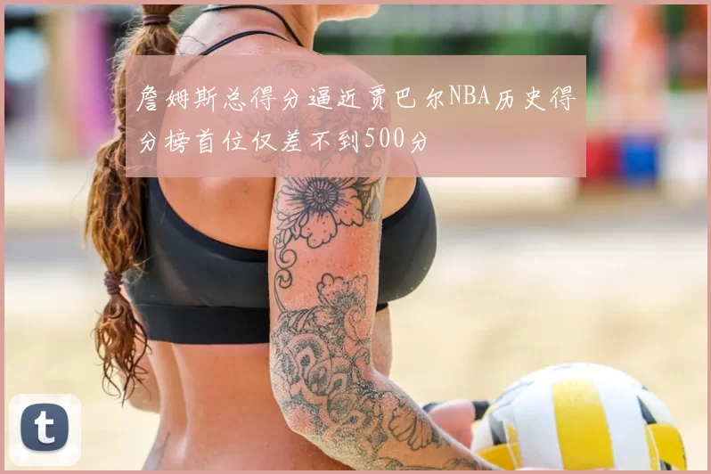 詹姆斯总得分逼近贾巴尔NBA历史得分榜首位仅差不到500分