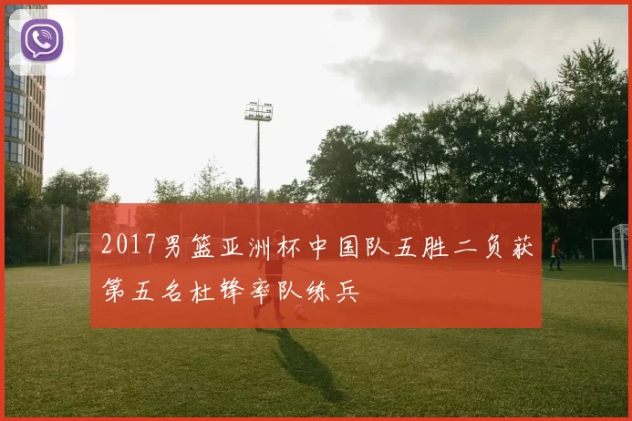 2017男篮亚洲杯中国队五胜二负获第五名杜锋率队练兵