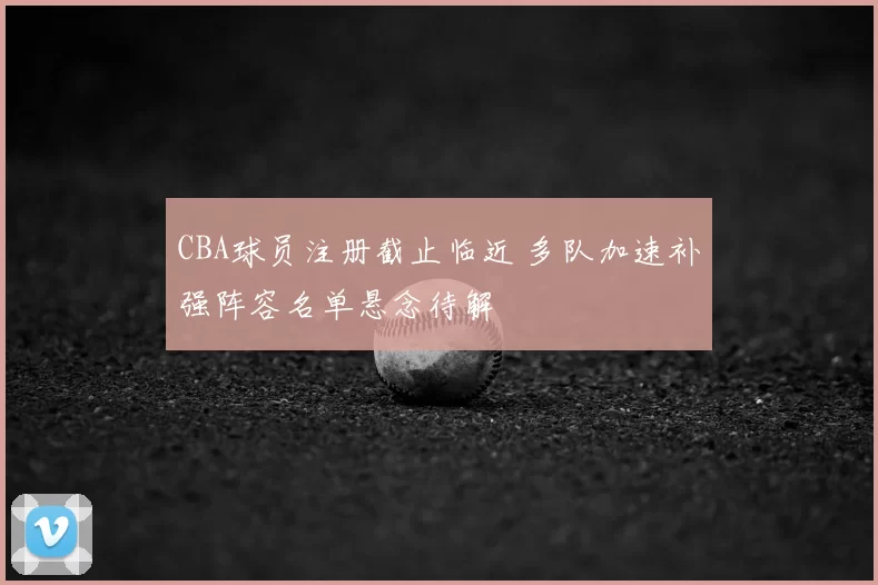 CBA球员注册截止临近 多队加速补强阵容名单悬念待解