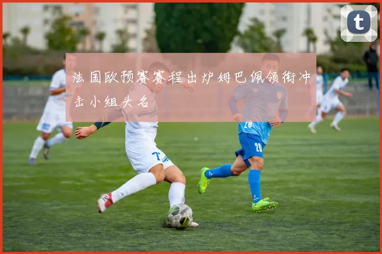 法国欧预赛赛程出炉姆巴佩领衔冲击小组头名