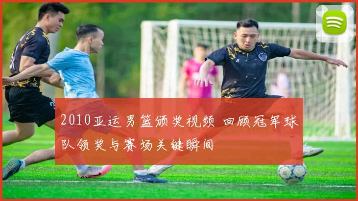 2010亚运男篮颁奖视频 回顾冠军球队领奖与赛场关键瞬间