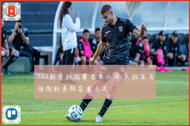 NBA新秀挑战赛名单公布 文班亚马领衔新秀阵容看点足