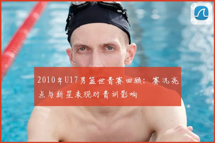 2010年U17男篮世青赛回顾：赛况亮点与新星表现对青训影响