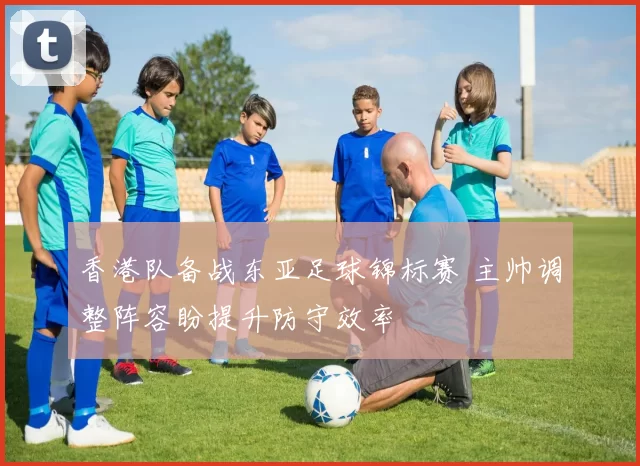 香港队备战东亚足球锦标赛 主帅调整阵容盼提升防守效率