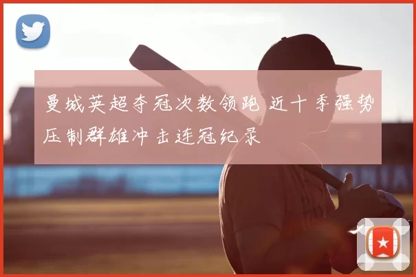曼城英超夺冠次数领跑 近十季强势压制群雄冲击连冠纪录