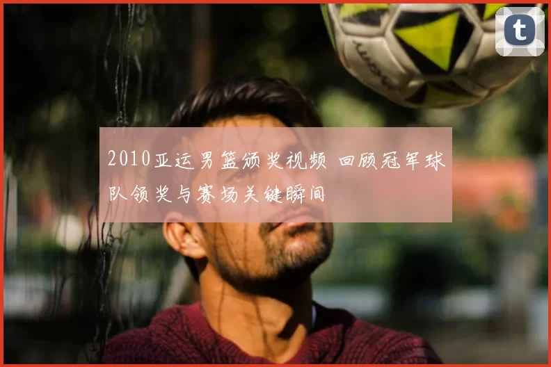 2010亚运男篮颁奖视频 回顾冠军球队领奖与赛场关键瞬间