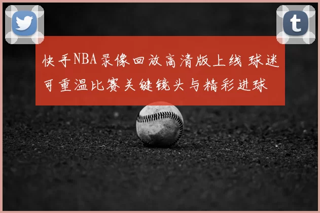 快手NBA录像回放高清版上线 球迷可重温比赛关键镜头与精彩进球