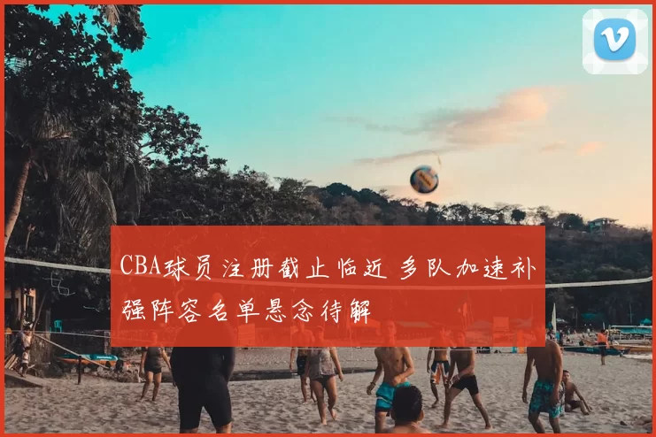 CBA球员注册截止临近 多队加速补强阵容名单悬念待解