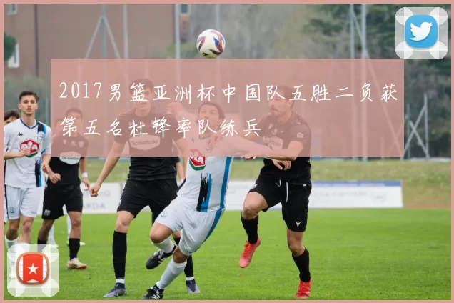 2017男篮亚洲杯中国队五胜二负获第五名杜锋率队练兵