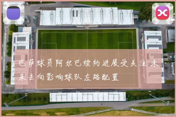 巴萨球员阿尔巴续约进展受关注 未来去向影响球队左路配置