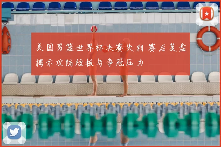 美国男篮世界杯决赛失利 赛后复盘揭示攻防短板与争冠压力