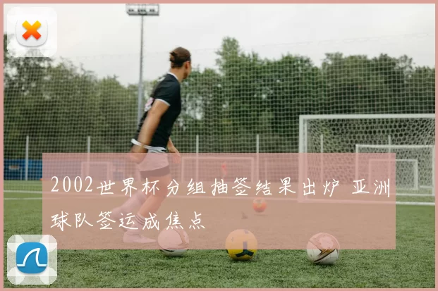 2002世界杯分组抽签结果出炉 亚洲球队签运成焦点