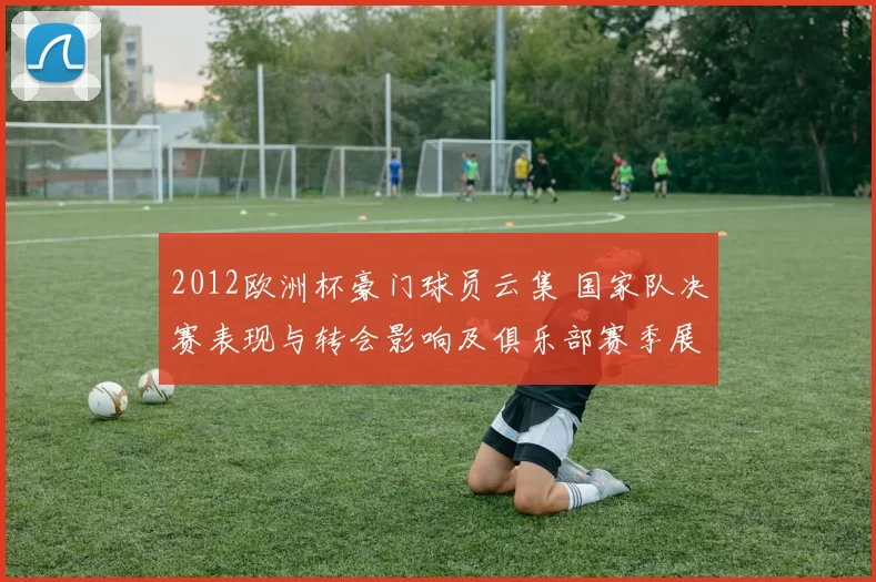 2012欧洲杯豪门球员云集 国家队决赛表现与转会影响及俱乐部赛季展望