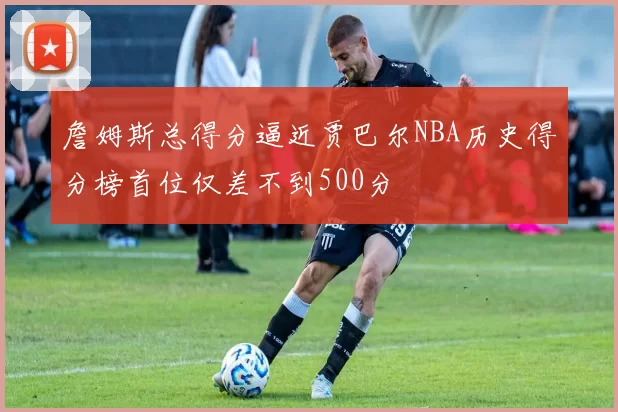 詹姆斯总得分逼近贾巴尔NBA历史得分榜首位仅差不到500分