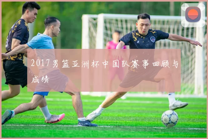2017男篮亚洲杯中国队赛事回顾与成绩