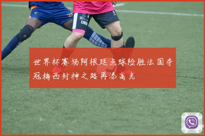 世界杯赛场阿根廷点球险胜法国夺冠梅西封神之路再添高光