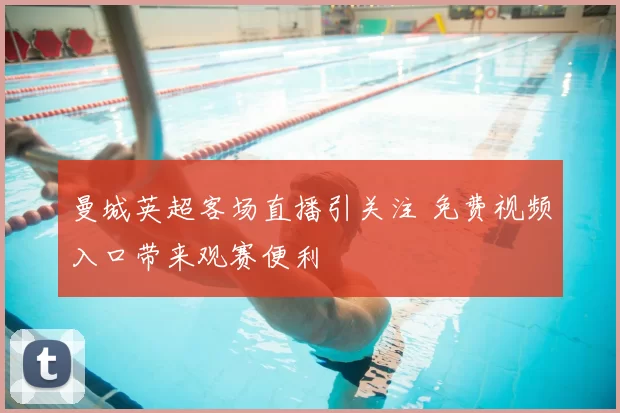 曼城英超客场直播引关注 免费视频入口带来观赛便利