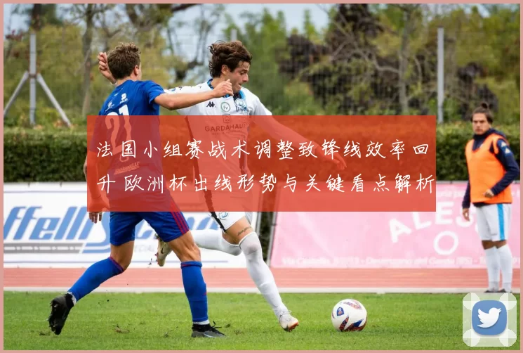 法国小组赛战术调整致锋线效率回升 欧洲杯出线形势与关键看点解析