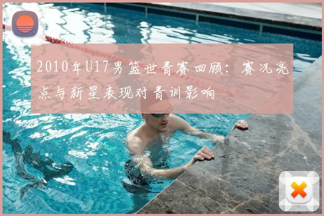 2010年U17男篮世青赛回顾：赛况亮点与新星表现对青训影响