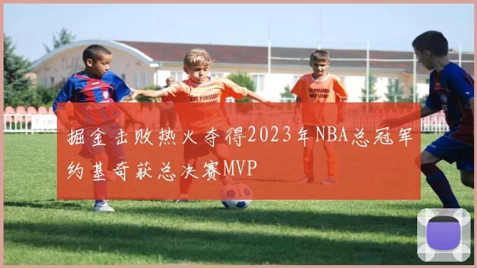 掘金击败热火夺得2023年NBA总冠军约基奇获总决赛MVP