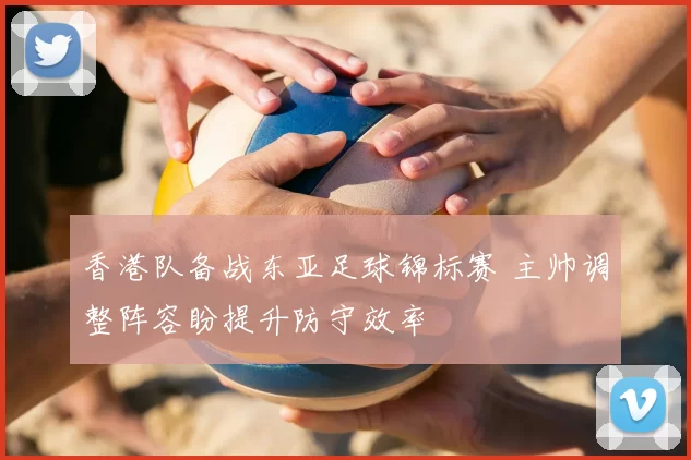 香港队备战东亚足球锦标赛 主帅调整阵容盼提升防守效率