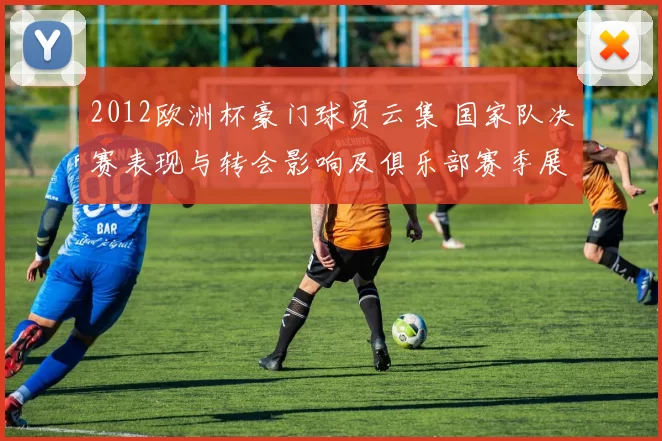 2012欧洲杯豪门球员云集 国家队决赛表现与转会影响及俱乐部赛季展望